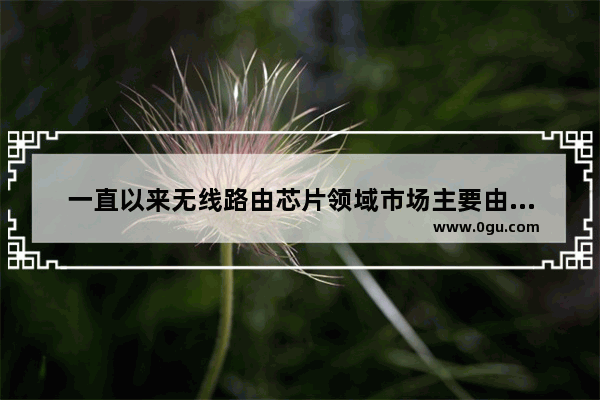 一直以来无线路由芯片领域市场主要由国外企业博通、高通、Marvell以及中国台湾