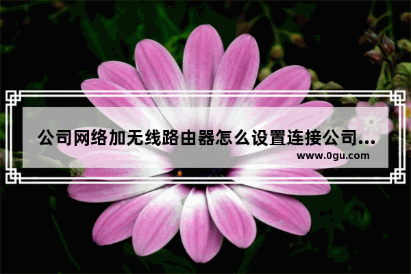 公司网络加无线路由器怎么设置连接公司网络无线路由器如何设置