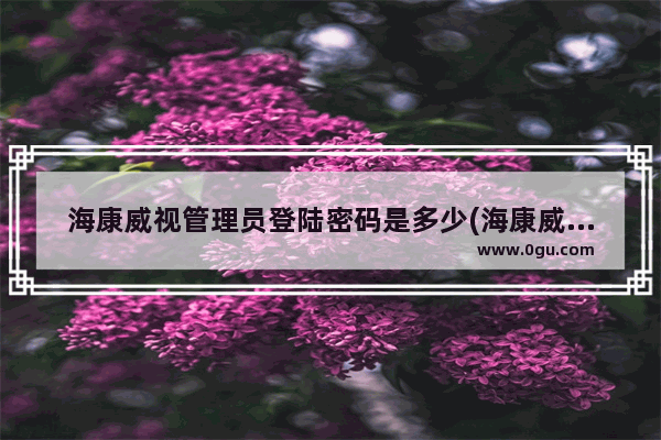 海康威视管理员登陆密码是多少(海康威视硬盘录像机管理员账号密码)