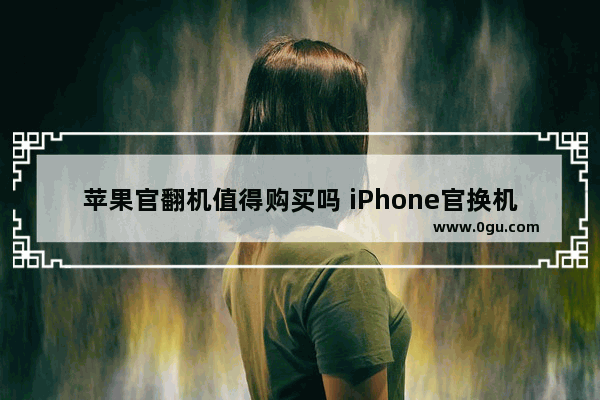 苹果官翻机值得购买吗 iPhone官换机全面详解