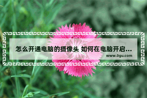 怎么开通电脑的摄像头 如何在电脑开启摄像头