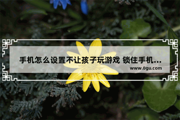 手机怎么设置不让孩子玩游戏 锁住手机不让孩子熬夜玩游戏的方法