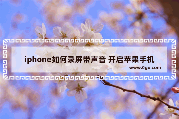 iphone如何录屏带声音 开启苹果手机录屏功能的方法