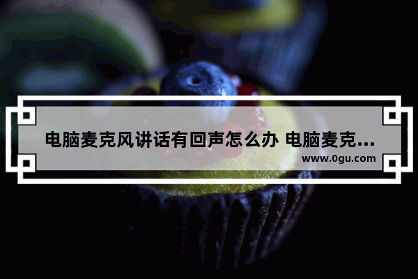 电脑麦克风讲话有回声怎么办 电脑麦克风有回声怎么回事