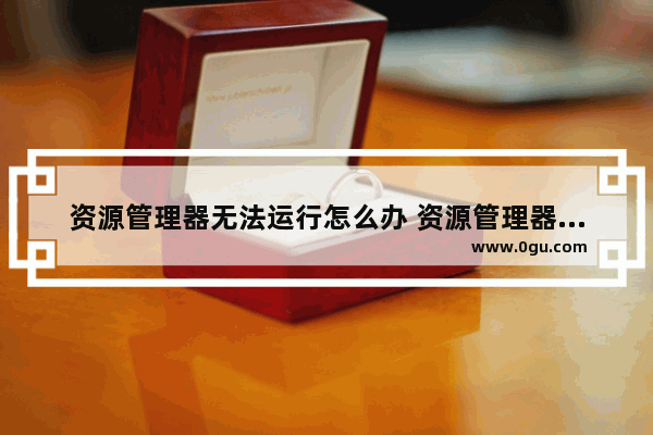 资源管理器无法运行怎么办 资源管理器无法正常工作