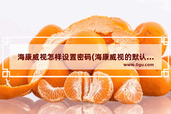 海康威视怎样设置密码(海康威视的默认密码)