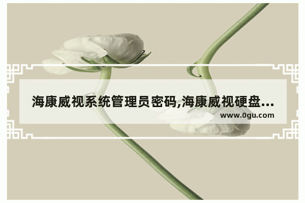 海康威视系统管理员密码,海康威视硬盘录像机的远程登陆用户名和密码是什么