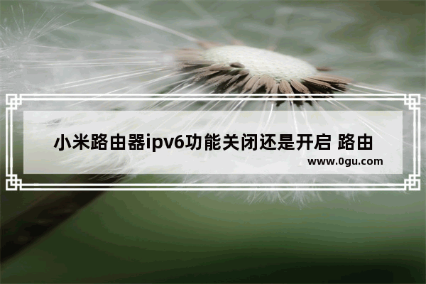 小米路由器ipv6功能关闭还是开启 路由器开启ipv6能干嘛