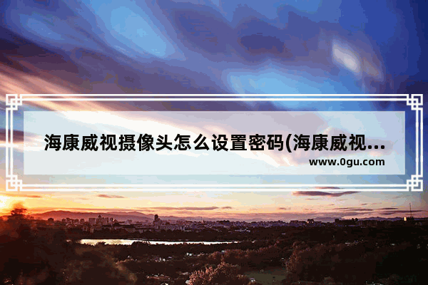 海康威视摄像头怎么设置密码(海康威视摄像头添加密码是多少)