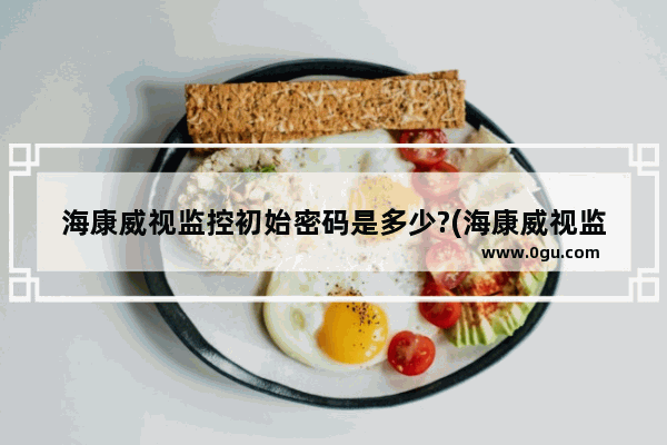 海康威视监控初始密码是多少?(海康威视监控器主机原始密码)