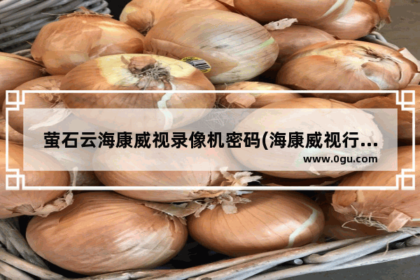 萤石云海康威视录像机密码(海康威视行车记录仪无线密码忘了)