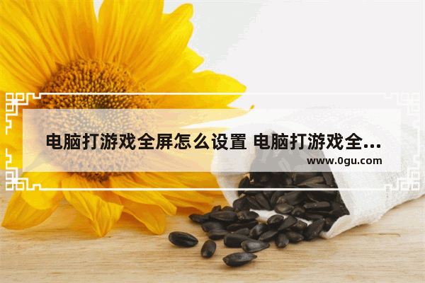 电脑打游戏全屏怎么设置 电脑打游戏全屏怎么设置快捷键