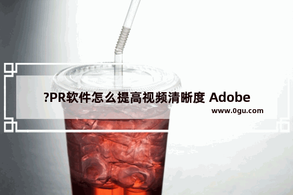 ?PR软件怎么提高视频清晰度 Adobe premiere提高视频清晰度的方法教程