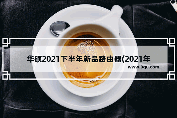 华硕2021下半年新品路由器(2021年华硕路由器推荐)