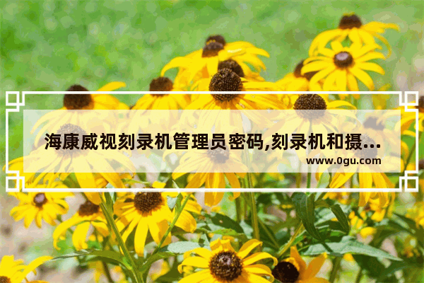 海康威视刻录机管理员密码,刻录机和摄像头通用吗