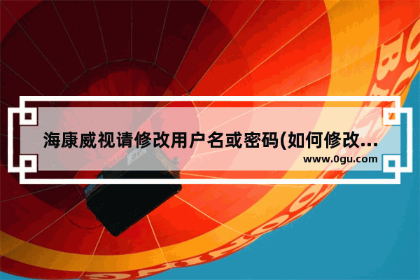 海康威视请修改用户名或密码(如何修改海康威视摄像机密码)