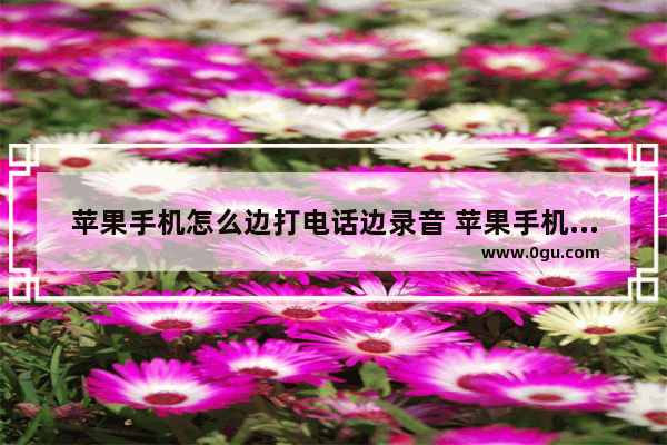 苹果手机怎么边打电话边录音 苹果手机打电话录音的说明