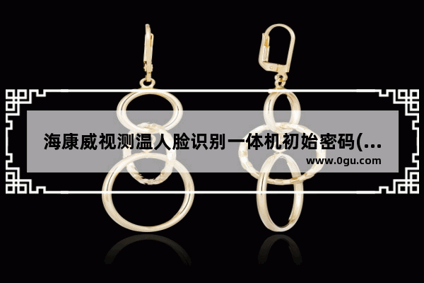 海康威视测温人脸识别一体机初始密码(海康威视人脸识别测温仪使用方法)