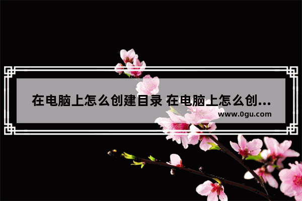 在电脑上怎么创建目录 在电脑上怎么创建目录表