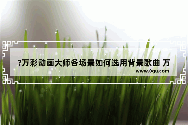 ?万彩动画大师各场景如何选用背景歌曲 万彩动画大师各场景选用背景歌曲的方法教程