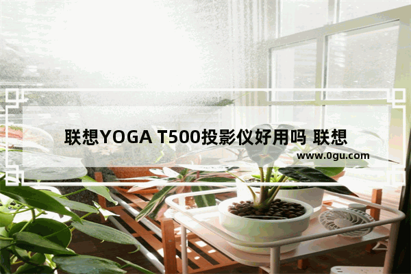 联想YOGA T500投影仪好用吗 联想YOGA T500投影仪测评