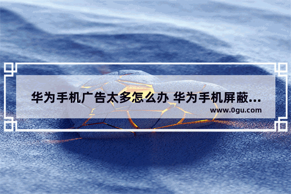 华为手机广告太多怎么办 华为手机屏蔽广告的方法