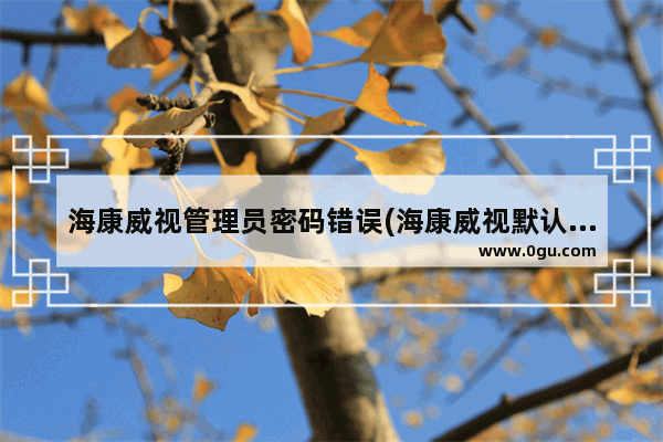 海康威视管理员密码错误(海康威视默认管理员密码多少)