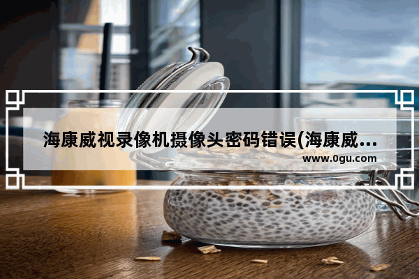 海康威视录像机摄像头密码错误(海康威视摄像头重设密码)
