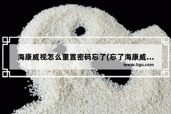 海康威视怎么重置密码忘了(忘了海康威视的密码咋办)