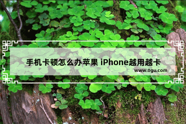 手机卡顿怎么办苹果 iPhone越用越卡顿加快运行小妙招