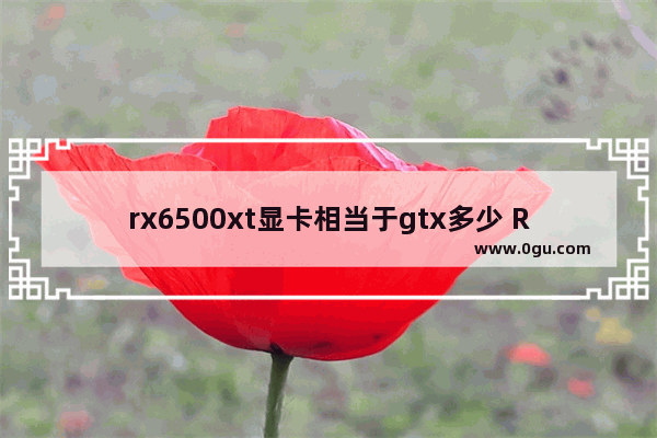 rx6500xt显卡相当于gtx多少 RX6500XT性能评测