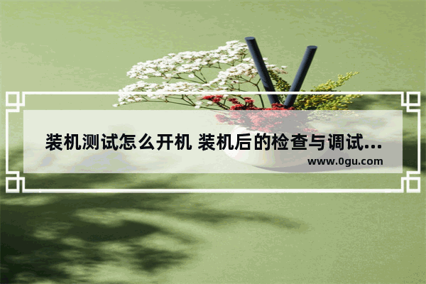 装机测试怎么开机 装机后的检查与调试方法