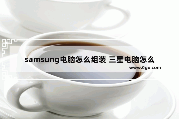 samsung电脑怎么组装 三星电脑怎么装机