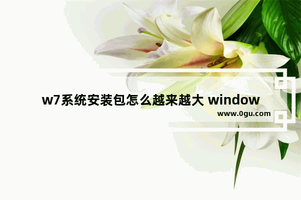 w7系统安装包怎么越来越大 window7系统安装包