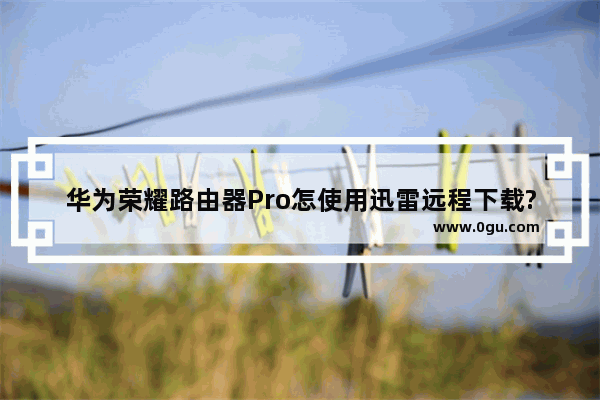 华为荣耀路由器Pro怎使用迅雷远程下载?