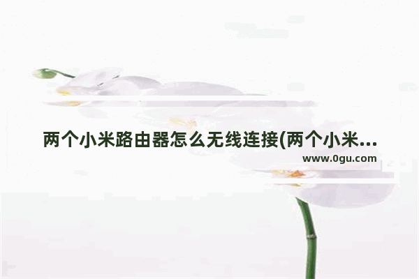 两个小米路由器怎么无线连接(两个小米路由器怎么连接在一起)