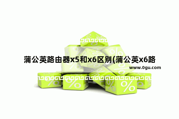 蒲公英路由器x5和x6区别(蒲公英x6路由器配置)