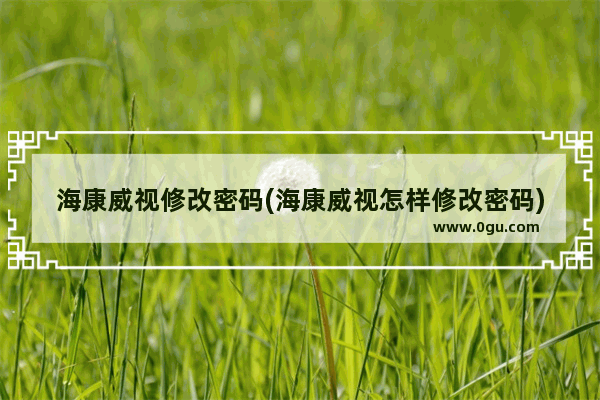 海康威视修改密码(海康威视怎样修改密码)