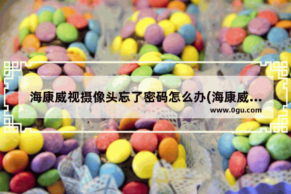 海康威视摄像头忘了密码怎么办(海康威视摄像头密码怎么找回)