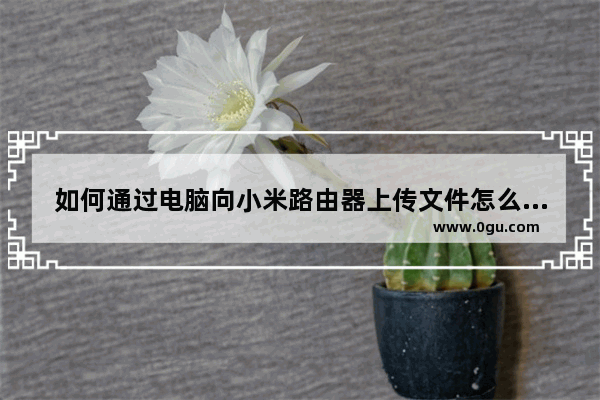 如何通过电脑向小米路由器上传文件怎么往小米路由器上储存文件