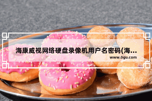海康威视网络硬盘录像机用户名密码(海康威视录像机默认密码多少)