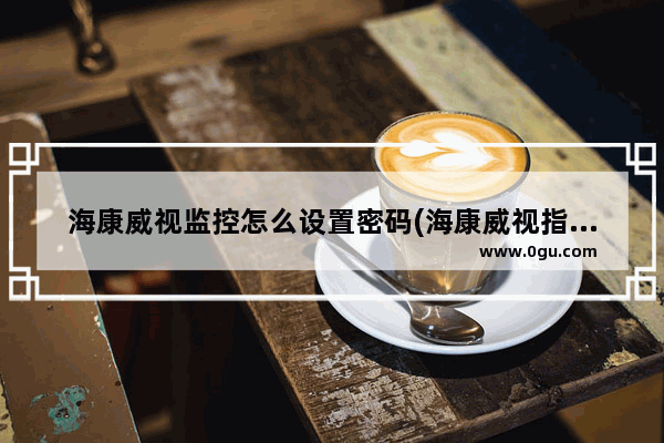 海康威视监控怎么设置密码(海康威视指纹锁初始密码)