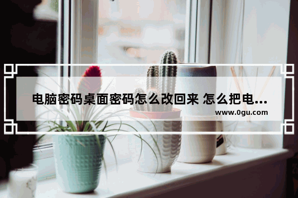 电脑密码桌面密码怎么改回来 怎么把电脑桌面密码改掉
