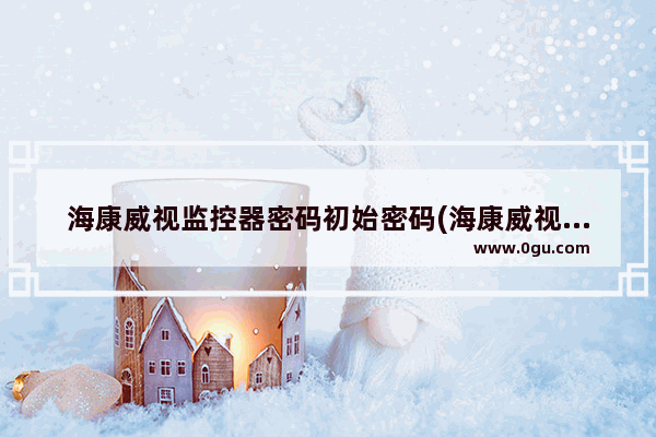海康威视监控器密码初始密码(海康威视设备初始密码)