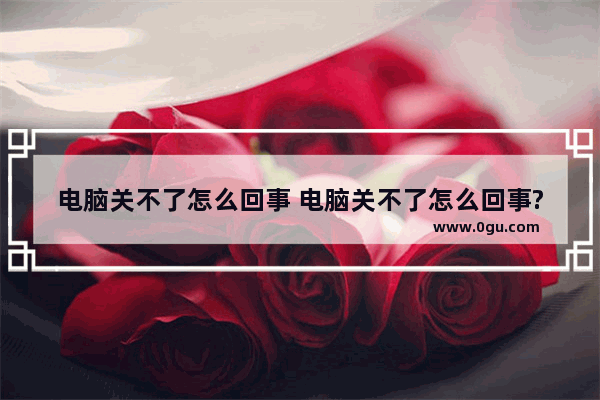 电脑关不了怎么回事 电脑关不了怎么回事?