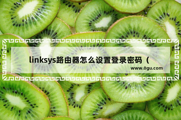 linksys路由器怎么设置登录密码（ linksys路由器管理地址）