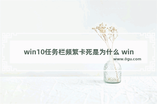 win10任务栏频繁卡死是为什么 win10任务栏频繁卡死解决办法一览