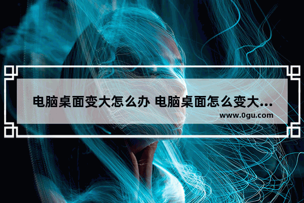 电脑桌面变大怎么办 电脑桌面怎么变大了怎么办