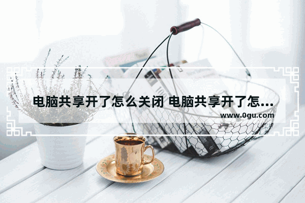 电脑共享开了怎么关闭 电脑共享开了怎么关闭啊