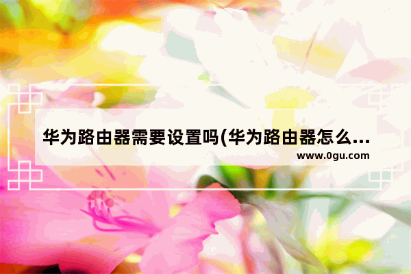 华为路由器需要设置吗(华为路由器怎么设置?)